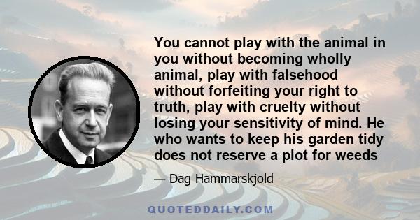 You cannot play with the animal in you without becoming wholly animal, play with falsehood without forfeiting your right to truth, play with cruelty without losing your sensitivity of mind. He who wants to keep his