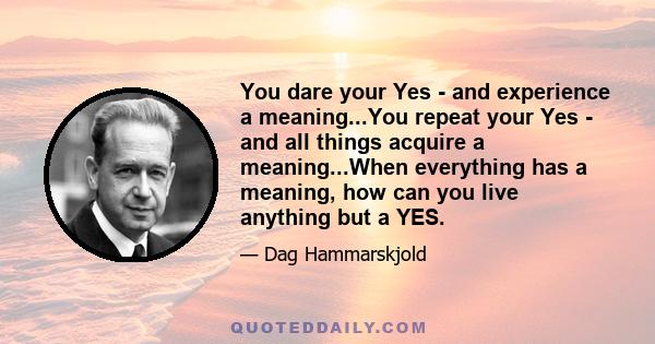 You dare your Yes - and experience a meaning...You repeat your Yes - and all things acquire a meaning...When everything has a meaning, how can you live anything but a YES.