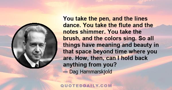 You take the pen, and the lines dance. You take the flute and the notes shimmer. You take the brush, and the colors sing. So all things have meaning and beauty in that space beyond time where you are. How, then, can I