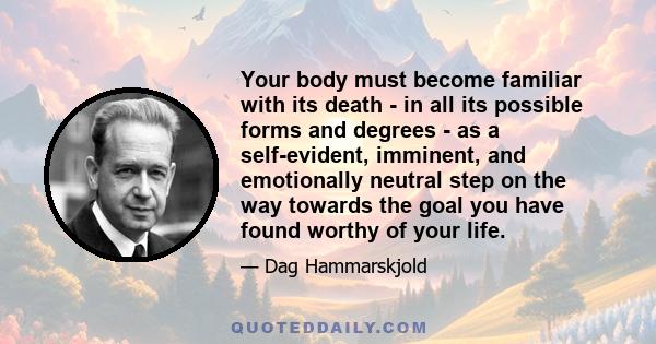 Your body must become familiar with its death - in all its possible forms and degrees - as a self-evident, imminent, and emotionally neutral step on the way towards the goal you have found worthy of your life.