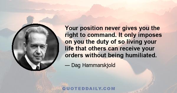 Your position never gives you the right to command. It only imposes on you the duty of so living your life that others can receive your orders without being humiliated.