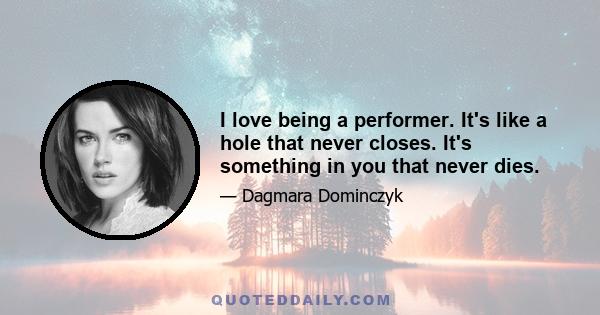 I love being a performer. It's like a hole that never closes. It's something in you that never dies.