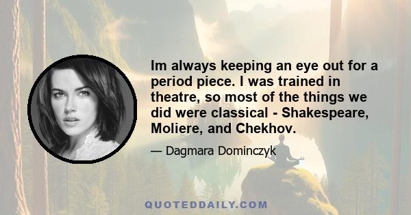 Im always keeping an eye out for a period piece. I was trained in theatre, so most of the things we did were classical - Shakespeare, Moliere, and Chekhov.