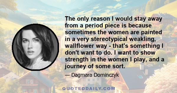 The only reason I would stay away from a period piece is because sometimes the women are painted in a very stereotypical weakling, wallflower way - that's something I don't want to do. I want to show strength in the