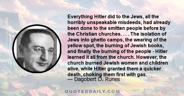 Everything Hitler did to the Jews, all the horribly unspeakable misdeeds, had already been done to the smitten people before by the Christian churches. . . . The isolation of Jews into ghetto camps, the wearing of the