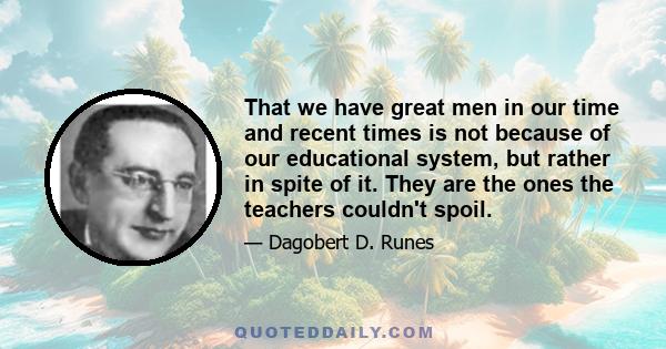 That we have great men in our time and recent times is not because of our educational system, but rather in spite of it. They are the ones the teachers couldn't spoil.