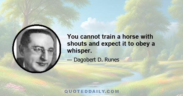 You cannot train a horse with shouts and expect it to obey a whisper.