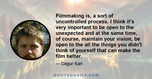 Filmmaking is, a sort of uncontrolled process. I think it's very important to be open to the unexpected and at the same time, of course, maintain your vision, be open to the all the things you didn't think of yourself