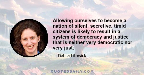 Allowing ourselves to become a nation of silent, secretive, timid citizens is likely to result in a system of democracy and justice that is neither very democratic nor very just.