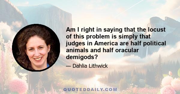 Am I right in saying that the locust of this problem is simply that judges in America are half political animals and half oracular demigods?