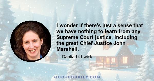 I wonder if there's just a sense that we have nothing to learn from any Supreme Court justice, including the great Chief Justice John Marshall.