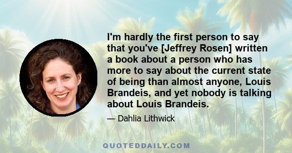 I'm hardly the first person to say that you've [Jeffrey Rosen] written a book about a person who has more to say about the current state of being than almost anyone, Louis Brandeis, and yet nobody is talking about Louis 