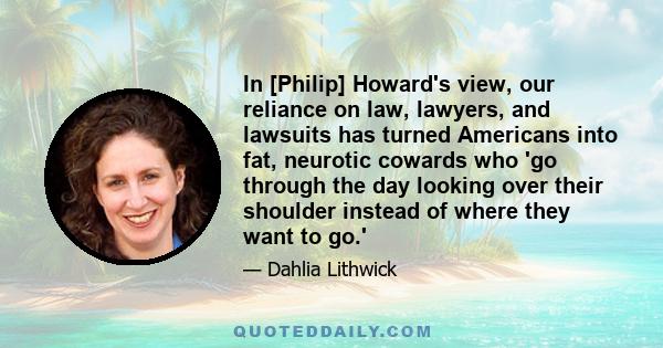 In [Philip] Howard's view, our reliance on law, lawyers, and lawsuits has turned Americans into fat, neurotic cowards who 'go through the day looking over their shoulder instead of where they want to go.'