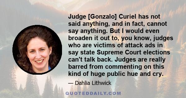 Judge [Gonzalo] Curiel has not said anything, and in fact, cannot say anything. But I would even broaden it out to, you know, judges who are victims of attack ads in say state Supreme Court elections can't talk back.