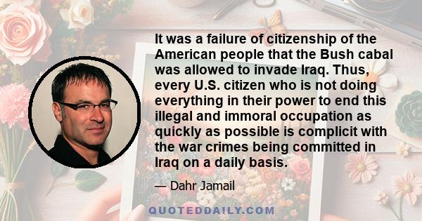 It was a failure of citizenship of the American people that the Bush cabal was allowed to invade Iraq. Thus, every U.S. citizen who is not doing everything in their power to end this illegal and immoral occupation as