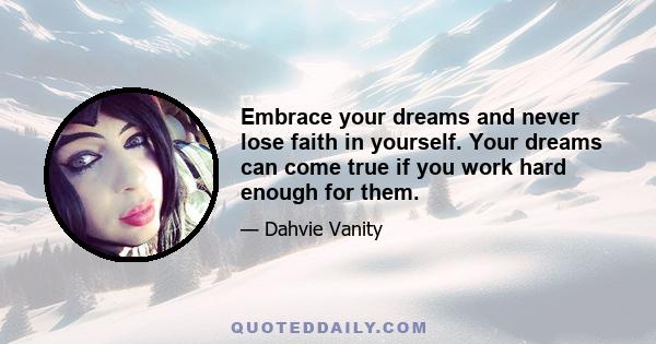 Embrace your dreams and never lose faith in yourself. Your dreams can come true if you work hard enough for them.