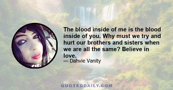 The blood inside of me is the blood inside of you. Why must we try and hurt our brothers and sisters when we are all the same? Believe in love.