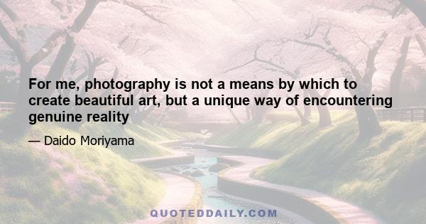 For me, photography is not a means by which to create beautiful art, but a unique way of encountering genuine reality