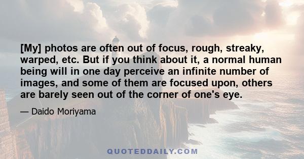 [My] photos are often out of focus, rough, streaky, warped, etc. But if you think about it, a normal human being will in one day perceive an infinite number of images, and some of them are focused upon, others are