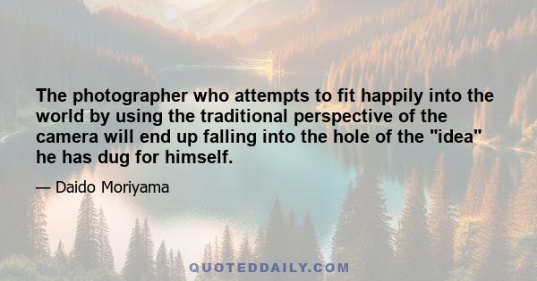 The photographer who attempts to fit happily into the world by using the traditional perspective of the camera will end up falling into the hole of the idea he has dug for himself.