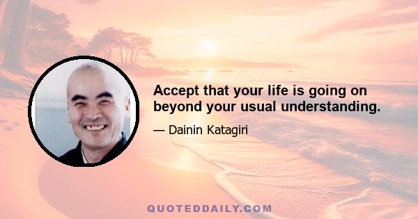 Accept that your life is going on beyond your usual understanding.