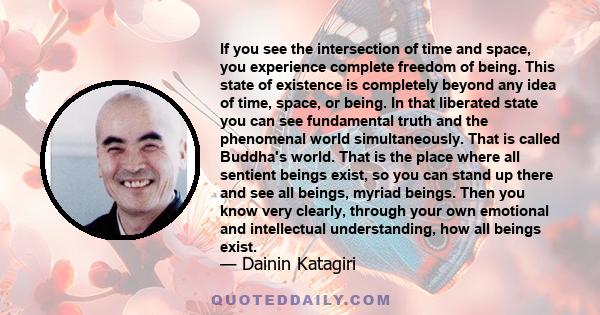 If you see the intersection of time and space, you experience complete freedom of being. This state of existence is completely beyond any idea of time, space, or being. In that liberated state you can see fundamental