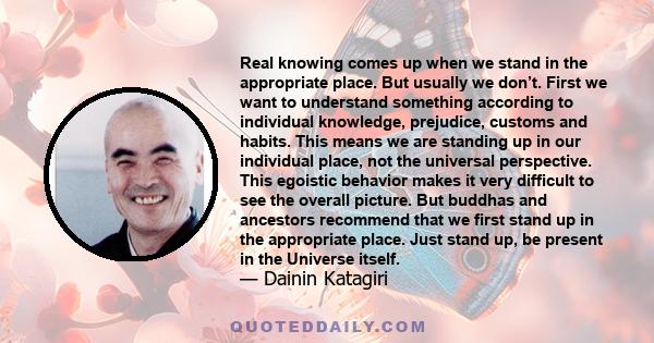 Real knowing comes up when we stand in the appropriate place. But usually we don’t. First we want to understand something according to individual knowledge, prejudice, customs and habits. This means we are standing up