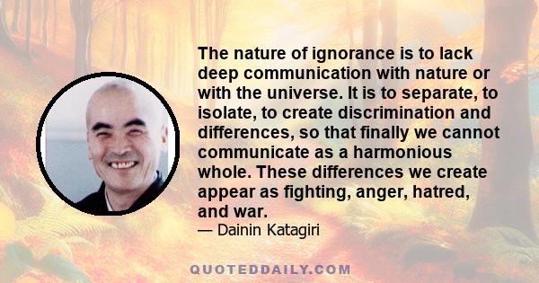 The nature of ignorance is to lack deep communication with nature or with the universe. It is to separate, to isolate, to create discrimination and differences, so that finally we cannot communicate as a harmonious