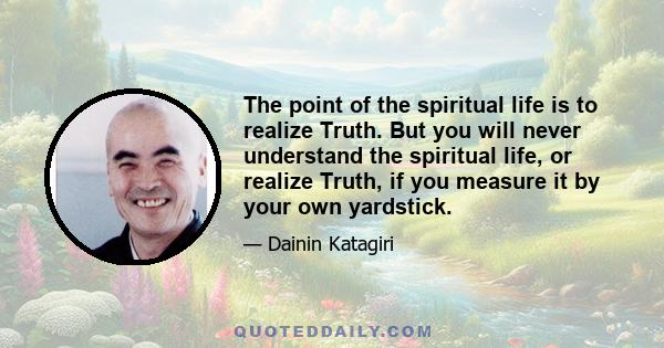 The point of the spiritual life is to realize Truth. But you will never understand the spiritual life, or realize Truth, if you measure it by your own yardstick.