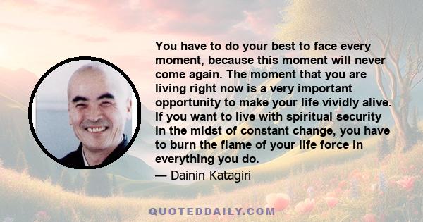 You have to do your best to face every moment, because this moment will never come again. The moment that you are living right now is a very important opportunity to make your life vividly alive. If you want to live