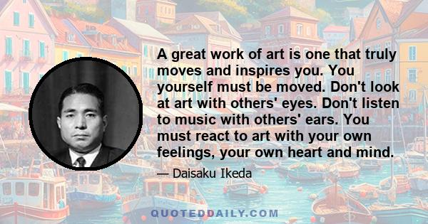 A great work of art is one that truly moves and inspires you. You yourself must be moved. Don't look at art with others' eyes. Don't listen to music with others' ears. You must react to art with your own feelings, your