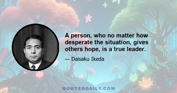 A person, who no matter how desperate the situation, gives others hope, is a true leader.