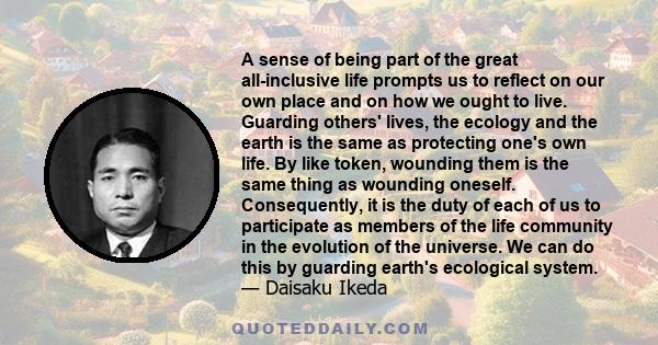 A sense of being part of the great all-inclusive life prompts us to reflect on our own place and on how we ought to live. Guarding others' lives, the ecology and the earth is the same as protecting one's own life. By