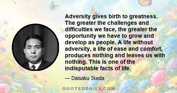 Adversity gives birth to greatness. The greater the challenges and difficulties we face, the greater the opportunity we have to grow and develop as people. A life without adversity, a life of ease and comfort, produces