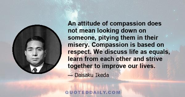 An attitude of compassion does not mean looking down on someone, pitying them in their misery. Compassion is based on respect. We discuss life as equals, learn from each other and strive together to improve our lives.