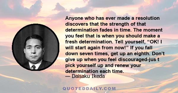 Anyone who has ever made a resolution discovers that the strength of that determination fades in time. The moment you feel that is when you should make a fresh determination. Tell yourself, “OK! I will start again from