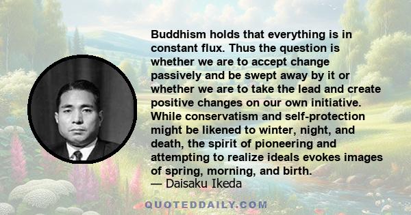 Buddhism holds that everything is in constant flux. Thus the question is whether we are to accept change passively and be swept away by it or whether we are to take the lead and create positive changes on our own