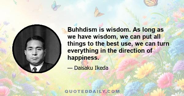 Buhhdism is wisdom. As long as we have wisdom, we can put all things to the best use, we can turn everything in the direction of happiness.