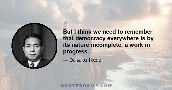 But I think we need to remember that democracy everywhere is by its nature incomplete, a work in progress.