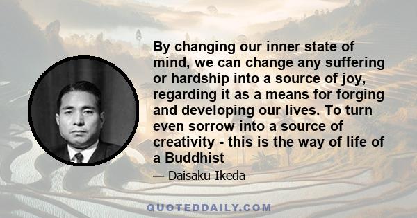 By changing our inner state of mind, we can change any suffering or hardship into a source of joy, regarding it as a means for forging and developing our lives. To turn even sorrow into a source of creativity - this is