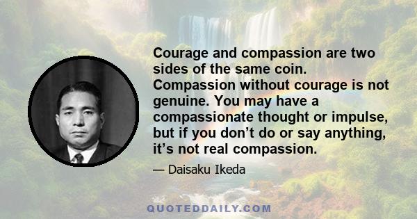 Courage and compassion are two sides of the same coin. Compassion without courage is not genuine. You may have a compassionate thought or impulse, but if you don’t do or say anything, it’s not real compassion.