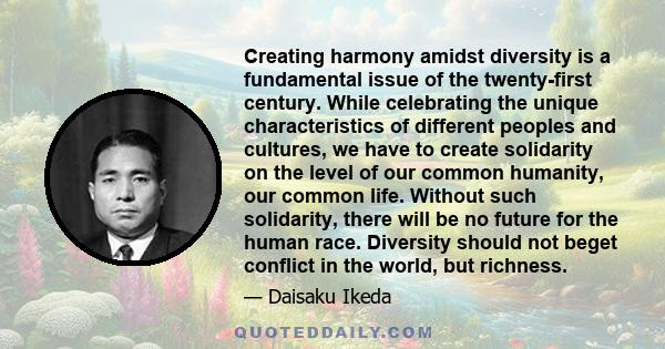 Creating harmony amidst diversity is a fundamental issue of the twenty-first century. While celebrating the unique characteristics of different peoples and cultures, we have to create solidarity on the level of our