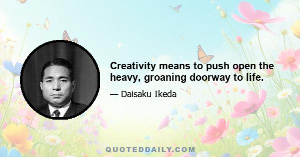 Creativity means to push open the heavy, groaning doorway to life.