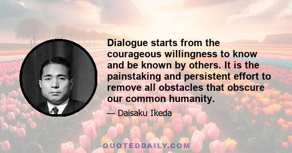 Dialogue starts from the courageous willingness to know and be known by others. It is the painstaking and persistent effort to remove all obstacles that obscure our common humanity.