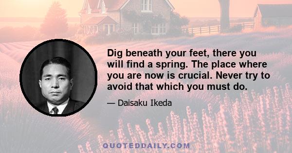 Dig beneath your feet, there you will find a spring. The place where you are now is crucial. Never try to avoid that which you must do.