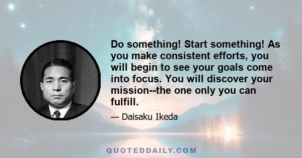 Do something! Start something! As you make consistent efforts, you will begin to see your goals come into focus. You will discover your mission--the one only you can fulfill.