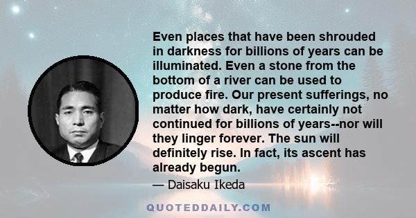 Even places that have been shrouded in darkness for billions of years can be illuminated. Even a stone from the bottom of a river can be used to produce fire. Our present sufferings, no matter how dark, have certainly