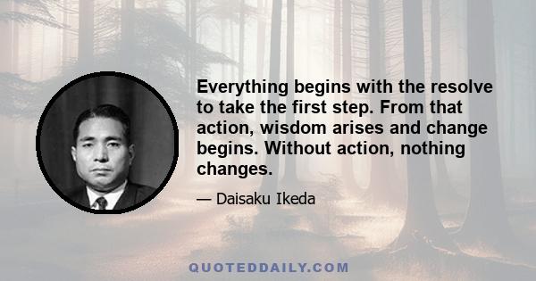 Everything begins with the resolve to take the first step. From that action, wisdom arises and change begins. Without action, nothing changes.