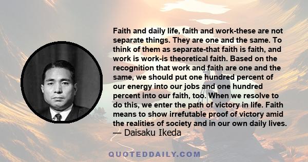 Faith and daily life, faith and work-these are not separate things. They are one and the same. To think of them as separate-that faith is faith, and work is work-is theoretical faith. Based on the recognition that work