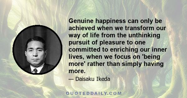 Genuine happiness can only be achieved when we transform our way of life from the unthinking pursuit of pleasure to one committed to enriching our inner lives, when we focus on 'being more' rather than simply having